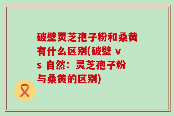破壁灵芝孢子粉和桑黄有什么区别(破壁 vs 自然：灵芝孢子粉与桑黄的区别)