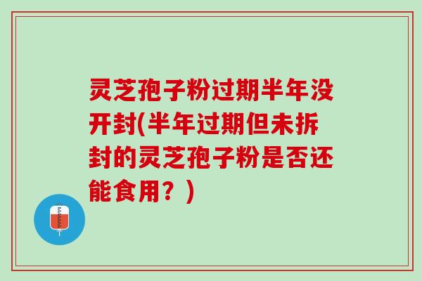 灵芝孢子粉过期半年没开封(半年过期但未拆封的灵芝孢子粉是否还能食用？)