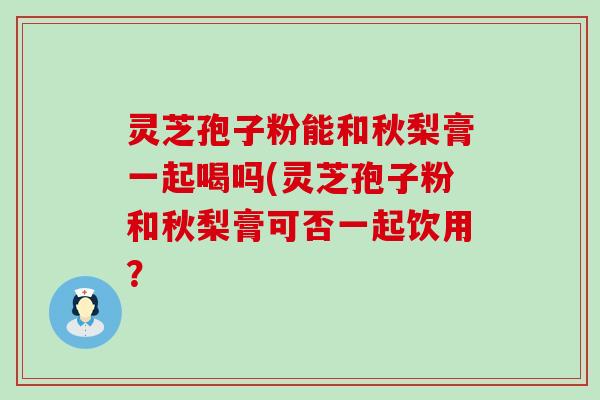 灵芝孢子粉能和秋梨膏一起喝吗(灵芝孢子粉和秋梨膏可否一起饮用？
