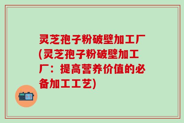 灵芝孢子粉破壁加工厂(灵芝孢子粉破壁加工厂：提高营养价值的必备加工工艺)