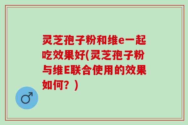 灵芝孢子粉和维e一起吃效果好(灵芝孢子粉与维E联合使用的效果如何？)