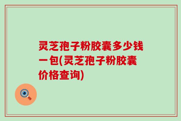 灵芝孢子粉胶囊多少钱一包(灵芝孢子粉胶囊价格查询)