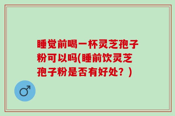 睡觉前喝一杯灵芝孢子粉可以吗(睡前饮灵芝孢子粉是否有好处？)