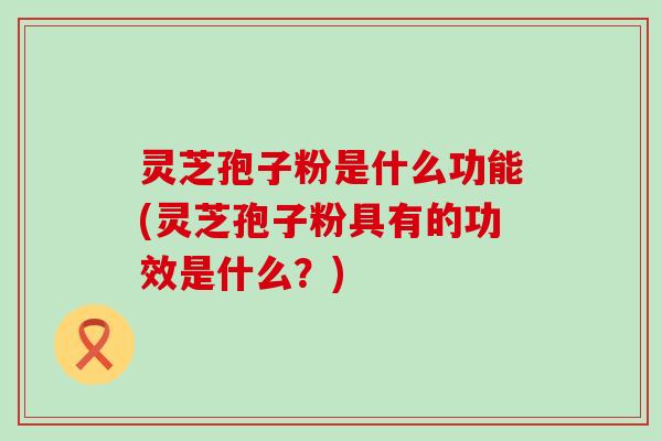 灵芝孢子粉是什么功能(灵芝孢子粉具有的功效是什么？)