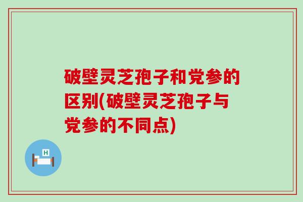 破壁灵芝孢子和党参的区别(破壁灵芝孢子与党参的不同点)