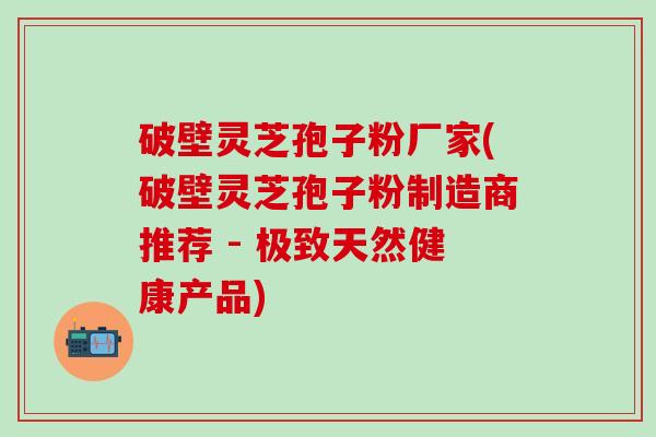 破壁灵芝孢子粉厂家(破壁灵芝孢子粉制造商推荐 - 极致天然健康产品)