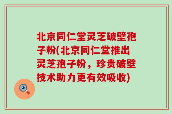北京同仁堂灵芝破壁孢子粉(北京同仁堂推出灵芝孢子粉，珍贵破壁技术助力更有效吸收)