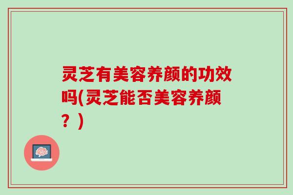 灵芝有美容养颜的功效吗(灵芝能否美容养颜？)
