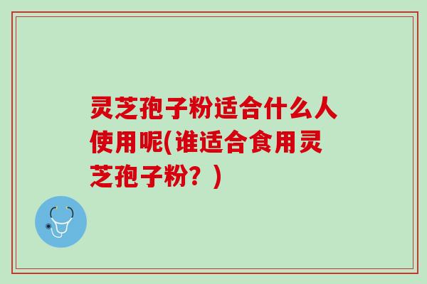 灵芝孢子粉适合什么人使用呢(谁适合食用灵芝孢子粉？)