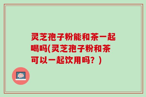 灵芝孢子粉能和茶一起喝吗(灵芝孢子粉和茶可以一起饮用吗？)