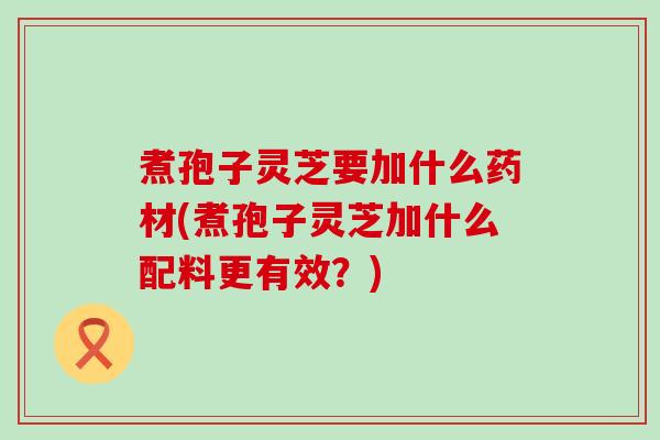 煮孢子灵芝要加什么药材(煮孢子灵芝加什么配料更有效？)