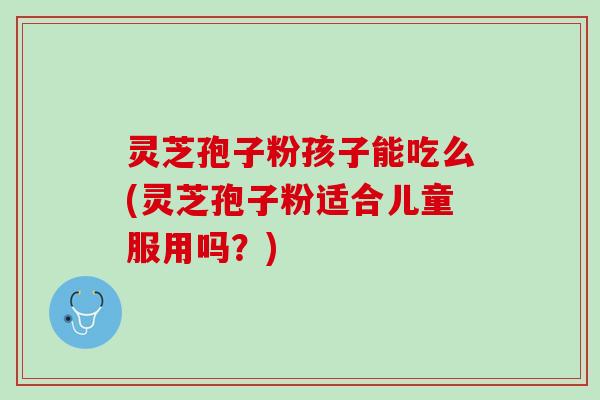 灵芝孢子粉孩子能吃么(灵芝孢子粉适合儿童服用吗？)