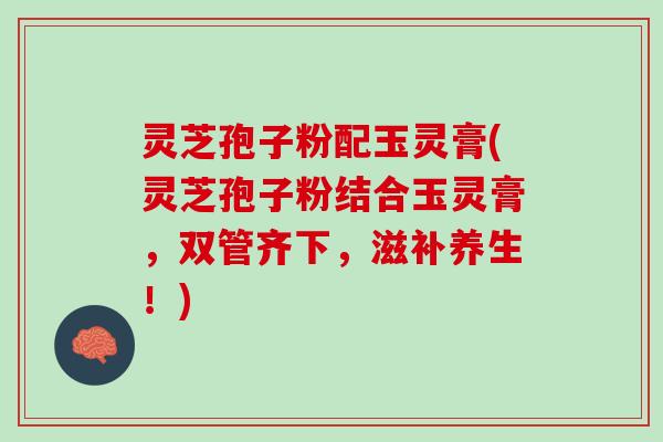 灵芝孢子粉配玉灵膏(灵芝孢子粉结合玉灵膏，双管齐下，滋补养生！)