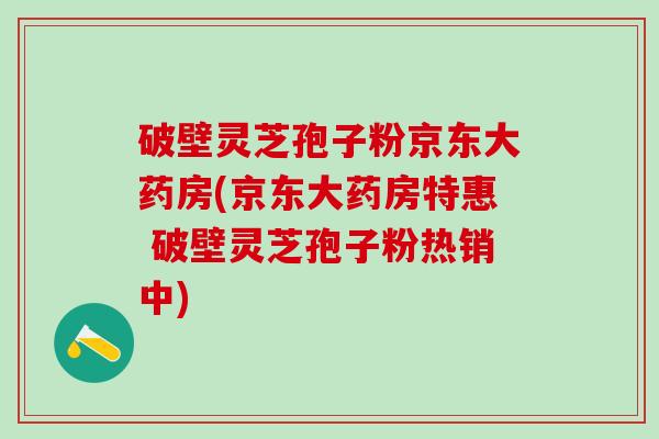 破壁灵芝孢子粉京东大药房(京东大药房特惠 破壁灵芝孢子粉热销中)