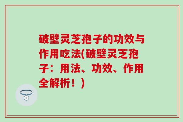破壁灵芝孢子的功效与作用吃法(破壁灵芝孢子：用法、功效、作用全解析！)