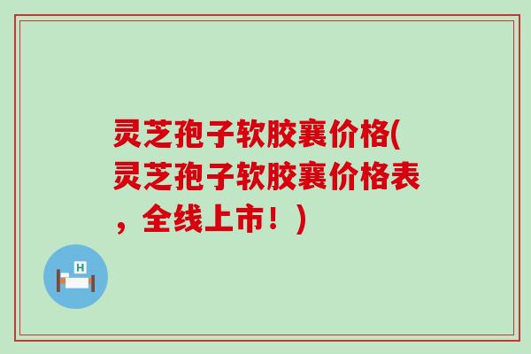 灵芝孢子软胶襄价格(灵芝孢子软胶襄价格表，全线上市！)