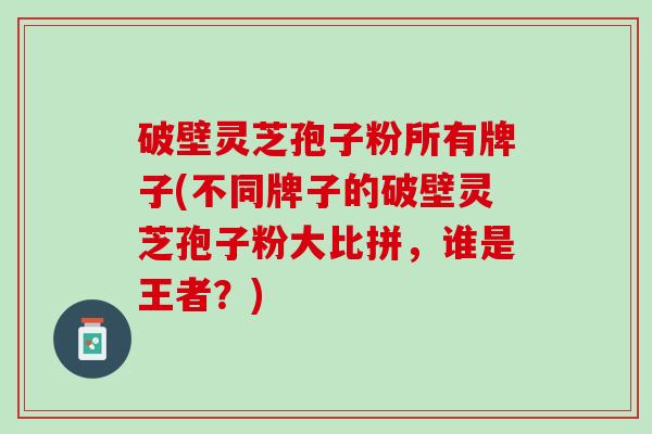 破壁灵芝孢子粉所有牌子(不同牌子的破壁灵芝孢子粉大比拼，谁是王者？)