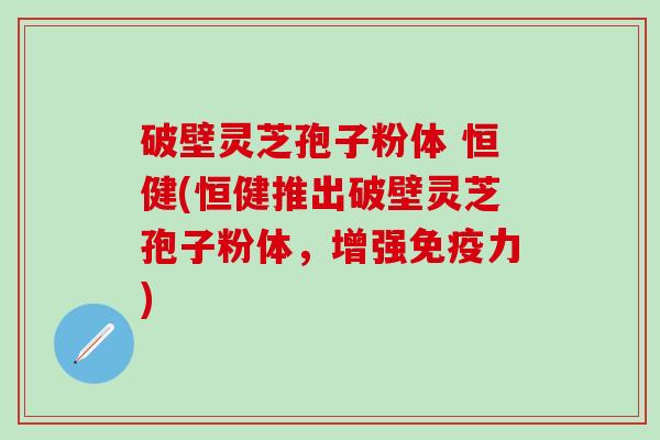 破壁灵芝孢子粉体 恒健(恒健推出破壁灵芝孢子粉体，增强免疫力)