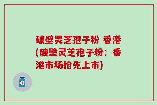 破壁灵芝孢子粉 香港(破壁灵芝孢子粉：香港市场抢先上市)