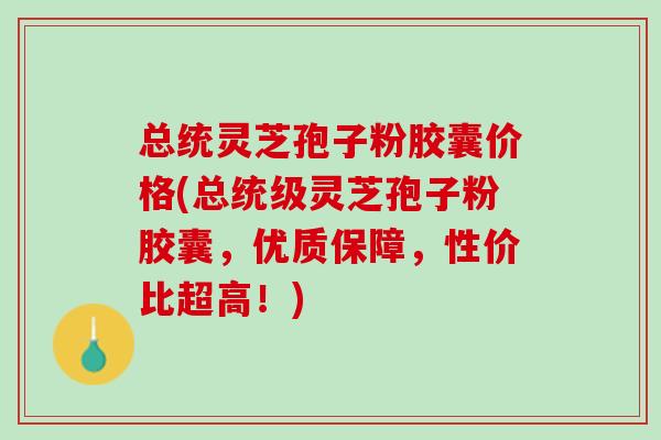 总统灵芝孢子粉胶囊价格(总统级灵芝孢子粉胶囊，优质保障，性价比超高！)