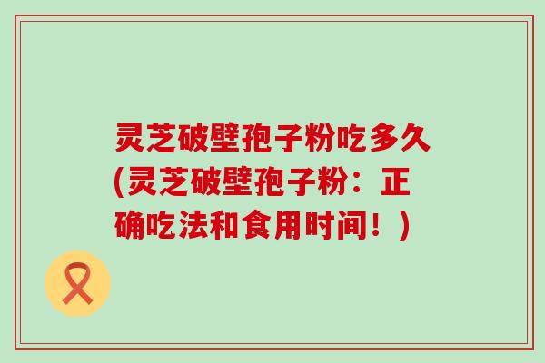 灵芝破壁孢子粉吃多久(灵芝破壁孢子粉：正确吃法和食用时间！)