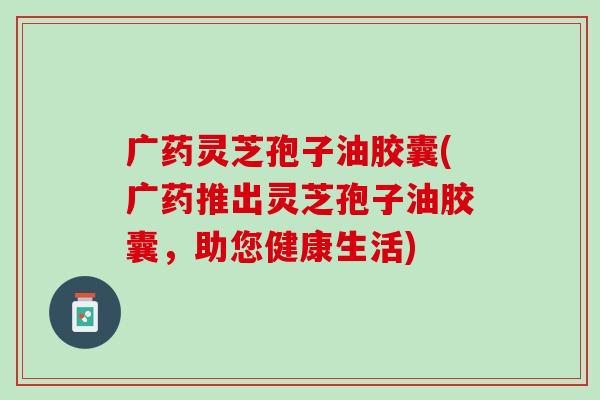 广药灵芝孢子油胶囊(广药推出灵芝孢子油胶囊，助您健康生活)