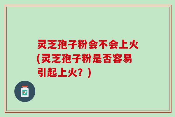 灵芝孢子粉会不会上火(灵芝孢子粉是否容易引起上火？)