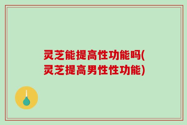 灵芝能提高性功能吗(灵芝提高男性性功能)