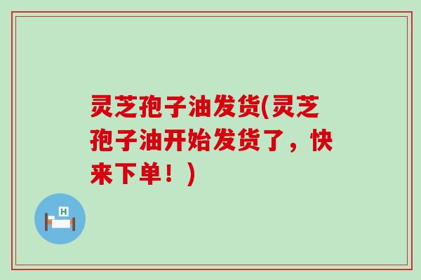 灵芝孢子油发货(灵芝孢子油开始发货了，快来下单！)