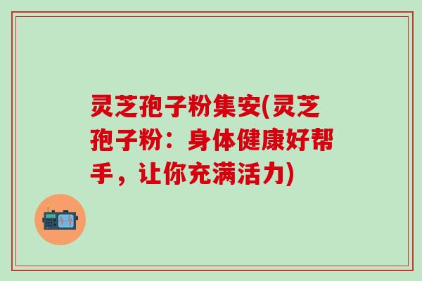 灵芝孢子粉集安(灵芝孢子粉：身体健康好帮手，让你充满活力)