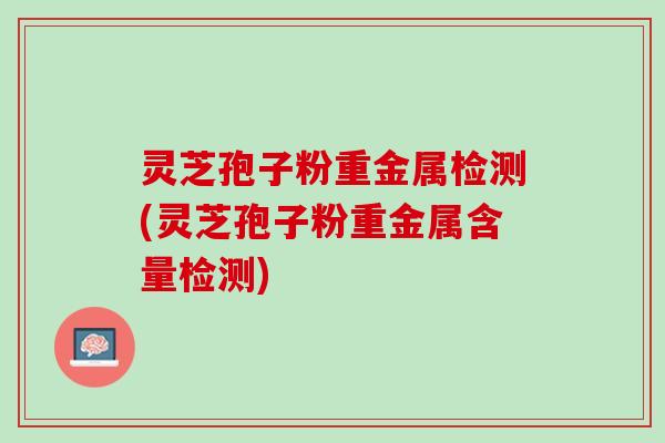 灵芝孢子粉重金属检测(灵芝孢子粉重金属含量检测)