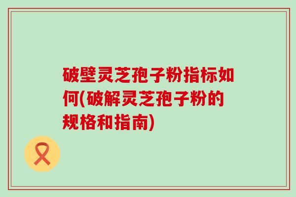 破壁灵芝孢子粉指标如何(破解灵芝孢子粉的规格和指南)