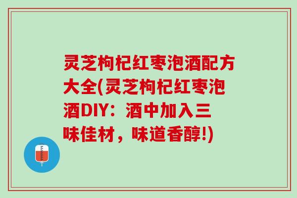 灵芝枸杞红枣泡酒配方大全(灵芝枸杞红枣泡酒DIY:酒中加入三味佳材,味道香醇!) 灵芝枸杞红枣泡酒配方大全(灵芝枸杞红枣泡酒DIY:酒中加入三味佳材,味道香醇!)