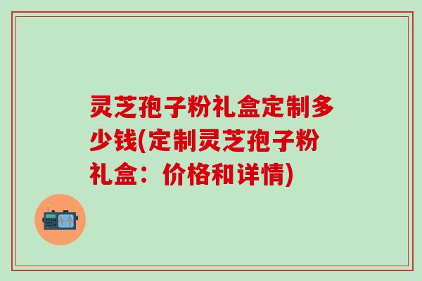 灵芝孢子粉礼盒定制多少钱(定制灵芝孢子粉礼盒：价格和详情)