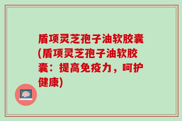 盾项灵芝孢子油软胶囊(盾项灵芝孢子油软胶囊：提高免疫力，呵护健康)