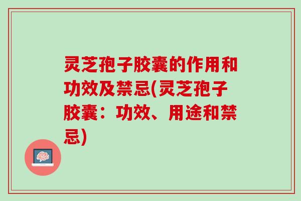 灵芝孢子胶囊的作用和功效及禁忌(灵芝孢子胶囊：功效、用途和禁忌)