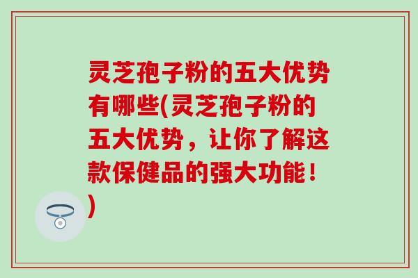 灵芝孢子粉的五大优势有哪些(灵芝孢子粉的五大优势，让你了解这款保健品的强大功能！)