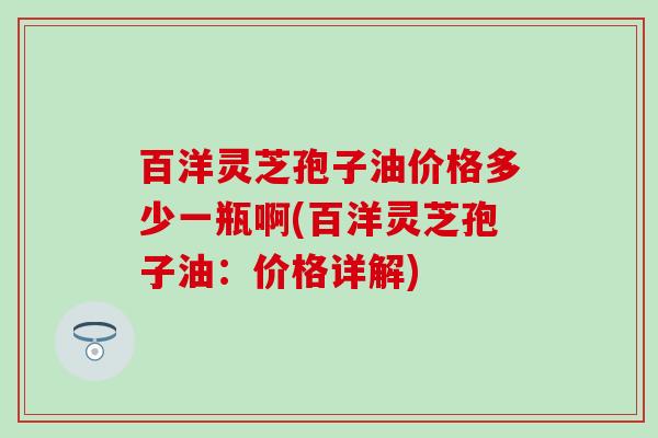 百洋灵芝孢子油价格多少一瓶啊(百洋灵芝孢子油:价格详解) 百洋灵芝孢子油价格多少一瓶啊(百洋灵芝孢子油:价格详解)