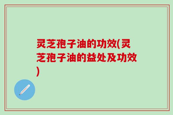 灵芝孢子油的功效(灵芝孢子油的益处及功效)