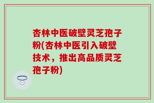 杏林中医破壁灵芝孢子粉(杏林中医引入破壁技术，推出高品质灵芝孢子粉)