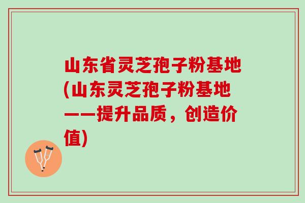 山东省灵芝孢子粉基地(山东灵芝孢子粉基地——提升品质，创造价值)