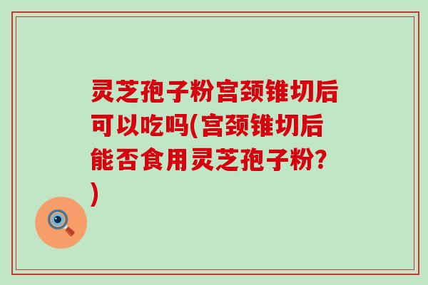 灵芝孢子粉宫颈锥切后可以吃吗(宫颈锥切后能否食用灵芝孢子粉？)