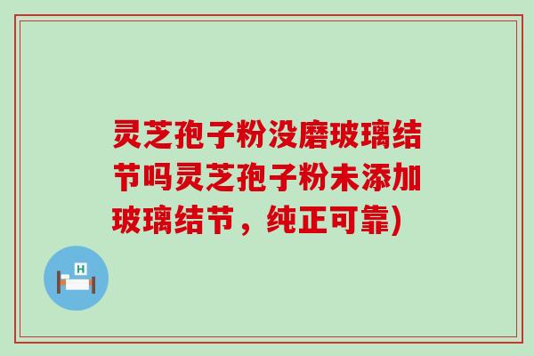 灵芝孢子粉没磨玻璃结节吗灵芝孢子粉未添加玻璃结节，纯正可靠)