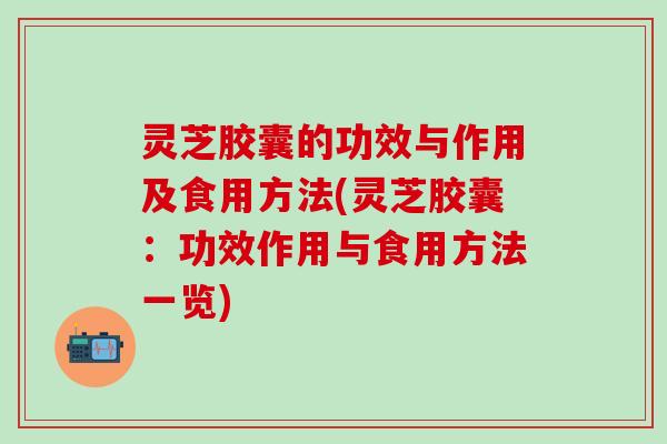 灵芝胶囊的功效与作用及食用方法(灵芝胶囊：功效作用与食用方法一览)