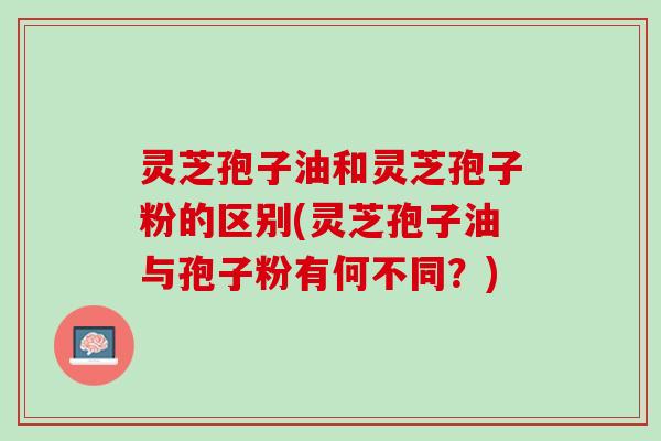 灵芝孢子油和灵芝孢子粉的区别(灵芝孢子油与孢子粉有何不同？)