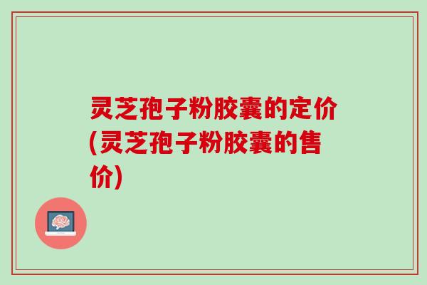 灵芝孢子粉胶囊的定价(灵芝孢子粉胶囊的售价)
