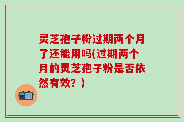 灵芝孢子粉过期两个月了还能用吗(过期两个月的灵芝孢子粉是否依然有效？)