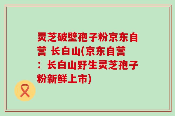 灵芝破壁孢子粉京东自营 长白山(京东自营:长白山野生灵芝孢子粉新鲜上市) 灵芝破壁孢子粉京东自营 长白山(京东自营:长白山野生灵芝孢子粉新鲜上市)