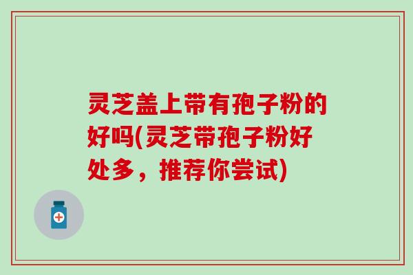 灵芝盖上带有孢子粉的好吗(灵芝带孢子粉好处多，推荐你尝试)