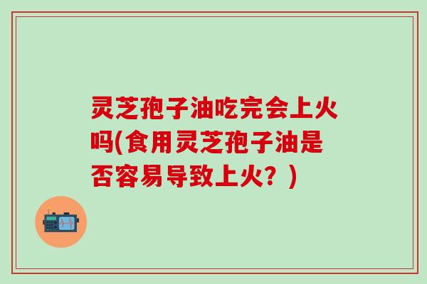 灵芝孢子油吃完会上火吗(食用灵芝孢子油是否容易导致上火?) 灵芝孢子油吃完会上火吗(食用灵芝孢子油是否容易导致上火?)